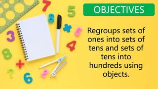 OBJECTIVES
Regroups sets of
ones into sets of
tens and sets of
tens into
hundreds using
objects.
 
