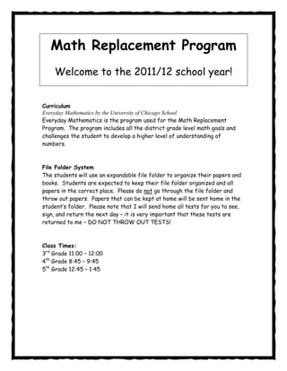 Math Replacement Program
    Welcome to the 2011/12 school year!


Curriculum
Everyday Mathematics by the University of Chicago School
Everyday Mathematics is the program used for the Math Replacement
Program. The program includes all the district grade level math goals and
challenges the student to develop a higher level of understanding of
numbers.



File Folder System
The students will use an expandable file folder to organize their papers and
books. Students are expected to keep their file folder organized and all
papers in the correct place. Please do not go through the file folder and
throw out papers. Papers that can be kept at home will be sent home in the
student’s folder. Please note that I will send home all tests for you to see,
sign, and return the next day – it is very important that these tests are
returned to me – DO NOT THROW OUT TESTS!



Class Times:
3rd Grade 11:00 – 12:00
4th Grade 8:45 – 9:45
5th Grade 12:45 – 1:45
 