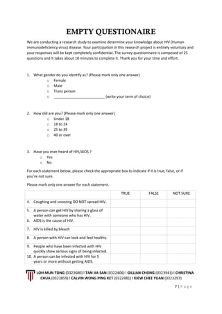 LOH MUN TONG (0323680) l TAN JIA SAN (0322406) l GILLIAN CHONG (0323941) l CHRISTINA
CHUA (0323859) l CALVIN WONG PING KET (0322481) l KIEW CHEE YUAN (0323297)
7 | P a g e
EMPTY QUESTIONAIRE
We are conducting a research study to examine determine your knowledge about HIV (Human
immunodeficiency virus) disease. Your participation in this research project is entirely voluntary and
your responses will be kept completely confidential. The survey questionnaire is composed of 25
questions and it takes about 10 minutes to complete it. Thank you for your time and effort.
1. What gender do you identify as? (Please mark only one answer)
o Female
o Male
o Trans person
o _________________________ (write your term of choice)
2. How old are you? (Please mark only one answer)
o Under 18
o 18 to 24
o 25 to 39
o 40 or over
3. Have you ever heard of HIV/AIDS ?
o Yes
o No
For each statement below, please check the appropriate box to indicate if it is true, false, or if
you’re not sure.
Please mark only one answer for each statement.
TRUE FALSE NOT SURE
4. Coughing and sneezing DO NOT spread HIV.
5. A person can get HIV by sharing a glass of
water with someone who has HIV.
6. AIDS is the cause of HIV.
7. HIV is killed by bleach
8. A person with HIV can look and feel healthy.
9. People who have been infected with HIV
quickly show serious signs of being infected.
10. A person can be infected with HIV for 5
years or more without getting AIDS.
 