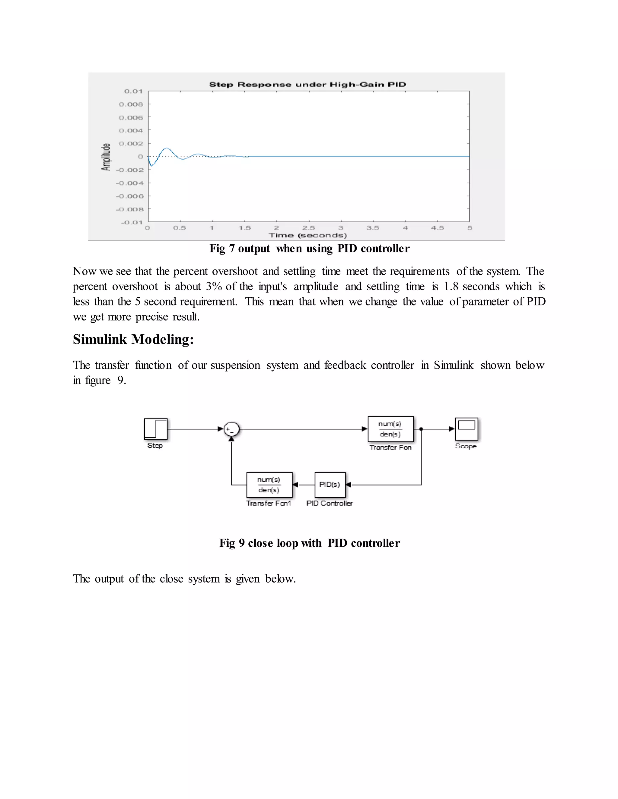 Fig 7 output when using PID controller
Now we see that the percent overshoot and settling time meet the requirements of the system. The
percent overshoot is about 3% of the input's amplitude and settling time is 1.8 seconds which is
less than the 5 second requirement. This mean that when we change the value of parameter of PID
we get more precise result.
Simulink Modeling:
The transfer function of our suspension system and feedback controller in Simulink shown below
in figure 9.
Fig 9 close loop with PID controller
The output of the close system is given below.
 