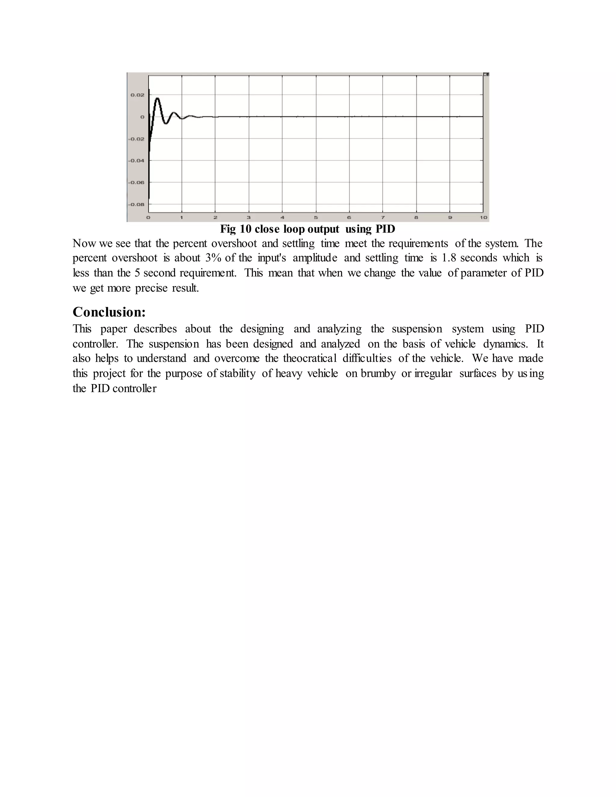Fig 10 close loop output using PID
Now we see that the percent overshoot and settling time meet the requirements of the system. The
percent overshoot is about 3% of the input's amplitude and settling time is 1.8 seconds which is
less than the 5 second requirement. This mean that when we change the value of parameter of PID
we get more precise result.
Conclusion:
This paper describes about the designing and analyzing the suspension system using PID
controller. The suspension has been designed and analyzed on the basis of vehicle dynamics. It
also helps to understand and overcome the theocratical difficulties of the vehicle. We have made
this project for the purpose of stability of heavy vehicle on brumby or irregular surfaces by using
the PID controller
 