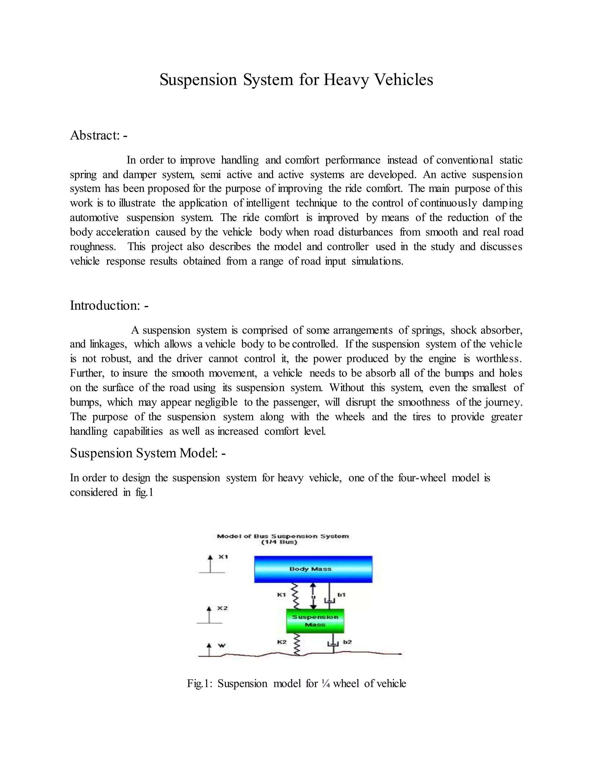 Suspension System for Heavy Vehicles
Abstract: -
In order to improve handling and comfort performance instead of conventional static
spring and damper system, semi active and active systems are developed. An active suspension
system has been proposed for the purpose of improving the ride comfort. The main purpose of this
work is to illustrate the application of intelligent technique to the control of continuously damping
automotive suspension system. The ride comfort is improved by means of the reduction of the
body acceleration caused by the vehicle body when road disturbances from smooth and real road
roughness. This project also describes the model and controller used in the study and discusses
vehicle response results obtained from a range of road input simulations.
Introduction: -
A suspension system is comprised of some arrangements of springs, shock absorber,
and linkages, which allows a vehicle body to be controlled. If the suspension system of the vehicle
is not robust, and the driver cannot control it, the power produced by the engine is worthless.
Further, to insure the smooth movement, a vehicle needs to be absorb all of the bumps and holes
on the surface of the road using its suspension system. Without this system, even the smallest of
bumps, which may appear negligible to the passenger, will disrupt the smoothness of the journey.
The purpose of the suspension system along with the wheels and the tires to provide greater
handling capabilities as well as increased comfort level.
Suspension System Model: -
In order to design the suspension system for heavy vehicle, one of the four-wheel model is
considered in fig.1
Fig.1: Suspension model for ¼ wheel of vehicle
 