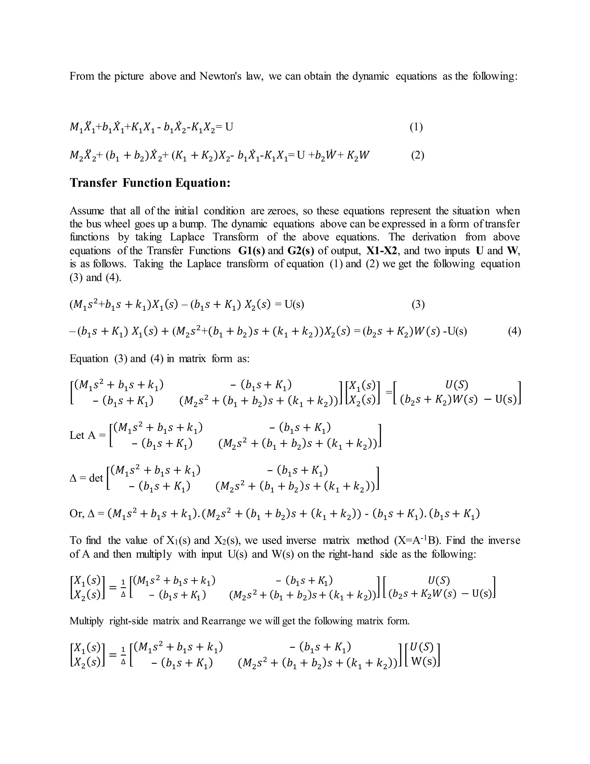 From the picture above and Newton's law, we can obtain the dynamic equations as the following:
𝑀1 𝑋̈1+𝑏1 𝑋̇1+𝐾1 𝑋1 - 𝑏1 𝑋̇2-𝐾1 𝑋2= U (1)
𝑀2 𝑋̈2+ (𝑏1 + 𝑏2)𝑋̇2+ (𝐾1 + 𝐾2)𝑋2- 𝑏1 𝑋̇1-𝐾1 𝑋1= U +𝑏2 𝑊̇ + 𝐾2 𝑊 (2)
Transfer Function Equation:
Assume that all of the initial condition are zeroes, so these equations represent the situation when
the bus wheel goes up a bump. The dynamic equations above can be expressed in a form of transfer
functions by taking Laplace Transform of the above equations. The derivation from above
equations of the Transfer Functions G1(s) and G2(s) of output, X1-X2, and two inputs U and W,
is as follows. Taking the Laplace transform of equation (1) and (2) we get the following equation
(3) and (4).
(𝑀1 𝑠2
+𝑏1 𝑠 + 𝑘1)𝑋1( 𝑠) – (𝑏1 𝑠 + 𝐾1) 𝑋2( 𝑠) = U(s) (3)
– (𝑏1 𝑠 + 𝐾1) 𝑋1( 𝑠) + (𝑀2 𝑠2
+(𝑏1 + 𝑏2 )𝑠 + (𝑘1 + 𝑘2))𝑋2( 𝑠) = (𝑏2 𝑠 + 𝐾2)𝑊(𝑠) -U(s) (4)
Equation (3) and (4) in matrix form as:
[
( 𝑀1 𝑠2
+ 𝑏1 𝑠 + 𝑘1) – ( 𝑏1 𝑠 + 𝐾1)
– ( 𝑏1 𝑠 + 𝐾1) (𝑀2 𝑠2
+ ( 𝑏1 + 𝑏2) 𝑠 + ( 𝑘1 + 𝑘2))
][
𝑋1( 𝑠)
𝑋2( 𝑠)
] =[
𝑈(𝑆)
(𝑏2 𝑠 + 𝐾2)𝑊(𝑠) − U(s)
]
Let A = [
( 𝑀1 𝑠2
+ 𝑏1 𝑠 + 𝑘1) – ( 𝑏1 𝑠 + 𝐾1)
– ( 𝑏1 𝑠 + 𝐾1) (𝑀2 𝑠2
+ ( 𝑏1 + 𝑏2) 𝑠 + ( 𝑘1 + 𝑘2))
]
∆ = det [
( 𝑀1 𝑠2
+ 𝑏1 𝑠 + 𝑘1) – ( 𝑏1 𝑠 + 𝐾1)
– ( 𝑏1 𝑠 + 𝐾1) (𝑀2 𝑠2
+ ( 𝑏1 + 𝑏2) 𝑠 + ( 𝑘1 + 𝑘2))
]
Or, ∆ = ( 𝑀1 𝑠2
+ 𝑏1 𝑠 + 𝑘1).(𝑀2 𝑠2
+ ( 𝑏1 + 𝑏2) 𝑠 + ( 𝑘1 + 𝑘2)) - ( 𝑏1 𝑠 + 𝐾1). ( 𝑏1 𝑠 + 𝐾1)
To find the value of X1(s) and X2(s), we used inverse matrix method (X=A-1B). Find the inverse
of A and then multiply with input U(s) and W(s) on the right-hand side as the following:
[
𝑋1( 𝑠)
𝑋2( 𝑠)
] =
1
∆
[
( 𝑀1 𝑠2 + 𝑏1 𝑠 + 𝑘1) – ( 𝑏1 𝑠 + 𝐾1)
– ( 𝑏1 𝑠 + 𝐾1) (𝑀2 𝑠2 + ( 𝑏1 + 𝑏2) 𝑠+ ( 𝑘1 + 𝑘2))
] [
𝑈(𝑆)
(𝑏2 𝑠 + 𝐾2 𝑊(𝑠) − U(s)
]
Multiply right-side matrix and Rearrange we will get the following matrix form.
[
𝑋1( 𝑠)
𝑋2( 𝑠)
] =
1
∆
[
( 𝑀1 𝑠2
+ 𝑏1 𝑠 + 𝑘1) – ( 𝑏1 𝑠 + 𝐾1)
– ( 𝑏1 𝑠 + 𝐾1) (𝑀2 𝑠2
+ ( 𝑏1 + 𝑏2) 𝑠 + ( 𝑘1 + 𝑘2))
][
𝑈(𝑆)
W(s)
]
 
