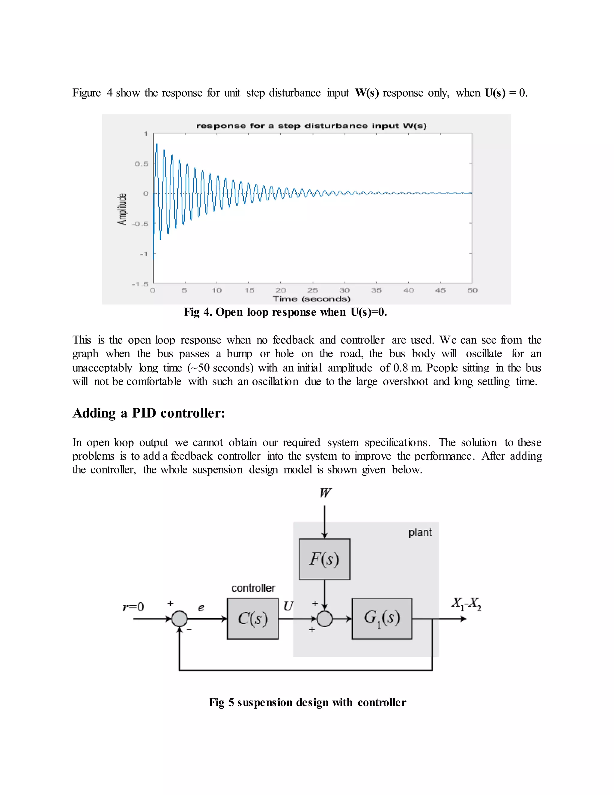 Figure 4 show the response for unit step disturbance input W(s) response only, when U(s) = 0.
Fig 4. Open loop response when U(s)=0.
This is the open loop response when no feedback and controller are used. We can see from the
graph when the bus passes a bump or hole on the road, the bus body will oscillate for an
unacceptably long time (~50 seconds) with an initial amplitude of 0.8 m. People sitting in the bus
will not be comfortable with such an oscillation due to the large overshoot and long settling time.
Adding a PID controller:
In open loop output we cannot obtain our required system specifications. The solution to these
problems is to add a feedback controller into the system to improve the performance. After adding
the controller, the whole suspension design model is shown given below.
Fig 5 suspension design with controller
 