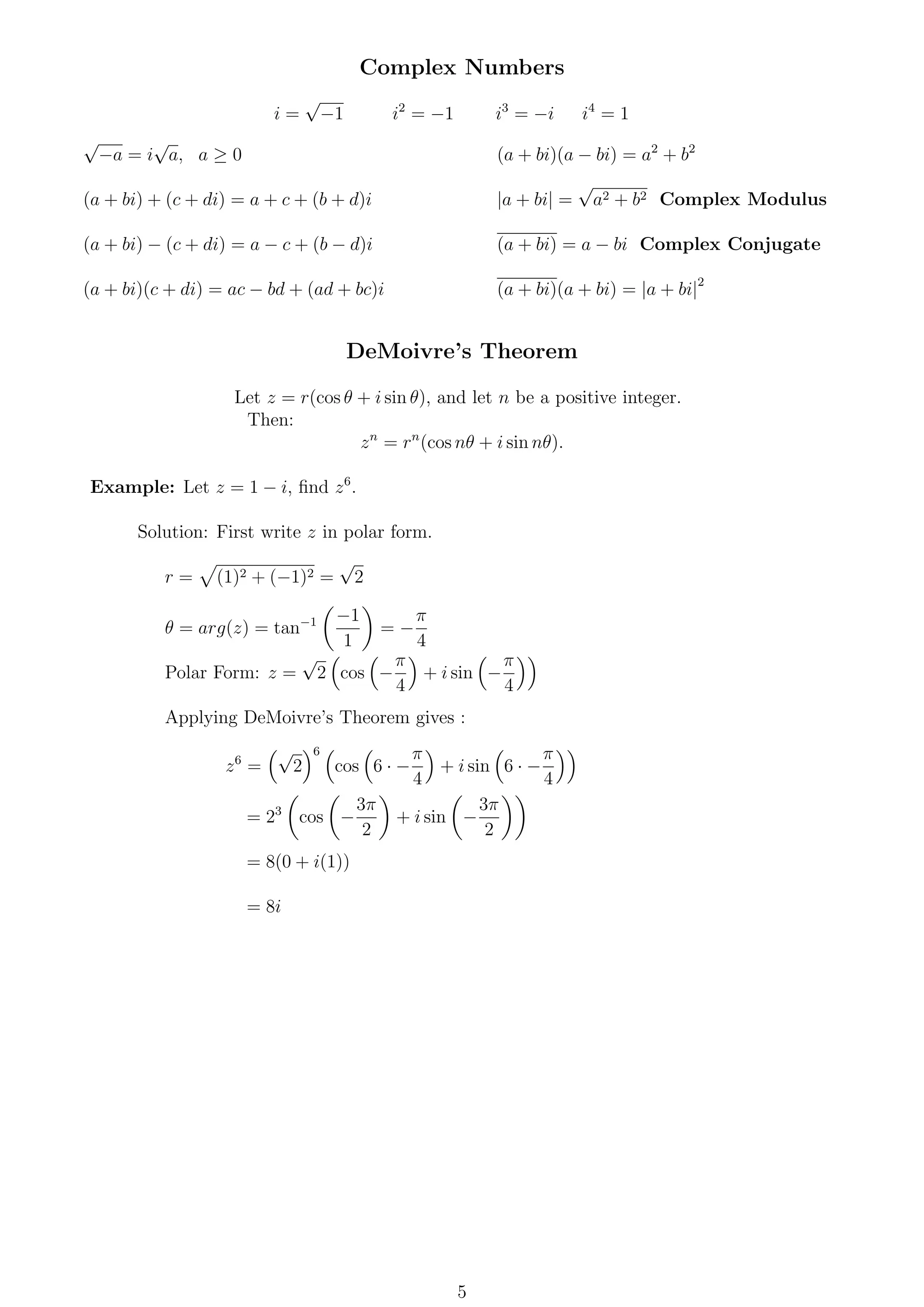 Complex Numbers
i =
√
−1 i2
= −1 i3
= −i i4
= 1
√
−a = i
√
a, a ≥ 0
(a + bi) + (c + di) = a + c + (b + d)i
(a + bi) − (c + di) = a − c + (b − d)i
(a + bi)(c + di) = ac − bd + (ad + bc)i
(a + bi)(a − bi) = a2
+ b2
|a + bi| =
√
a2 + b2 Complex Modulus
(a + bi) = a − bi Complex Conjugate
(a + bi)(a + bi) = |a + bi|2
DeMoivre’s Theorem
Let z = r(cos θ + i sin θ), and let n be a positive integer.
Then:
zn
= rn
(cos nθ + i sin nθ).
Example: Let z = 1 − i, ﬁnd z6
.
Solution: First write z in polar form.
r = (1)2 + (−1)2 =
√
2
θ = arg(z) = tan−1 −1
1
= −
π
4
Polar Form: z =
√
2 cos −
π
4
+ i sin −
π
4
Applying DeMoivre’s Theorem gives :
z6
=
√
2
6
cos 6 · −
π
4
+ i sin 6 · −
π
4
= 23
cos −
3π
2
+ i sin −
3π
2
= 8(0 + i(1))
= 8i
5
 