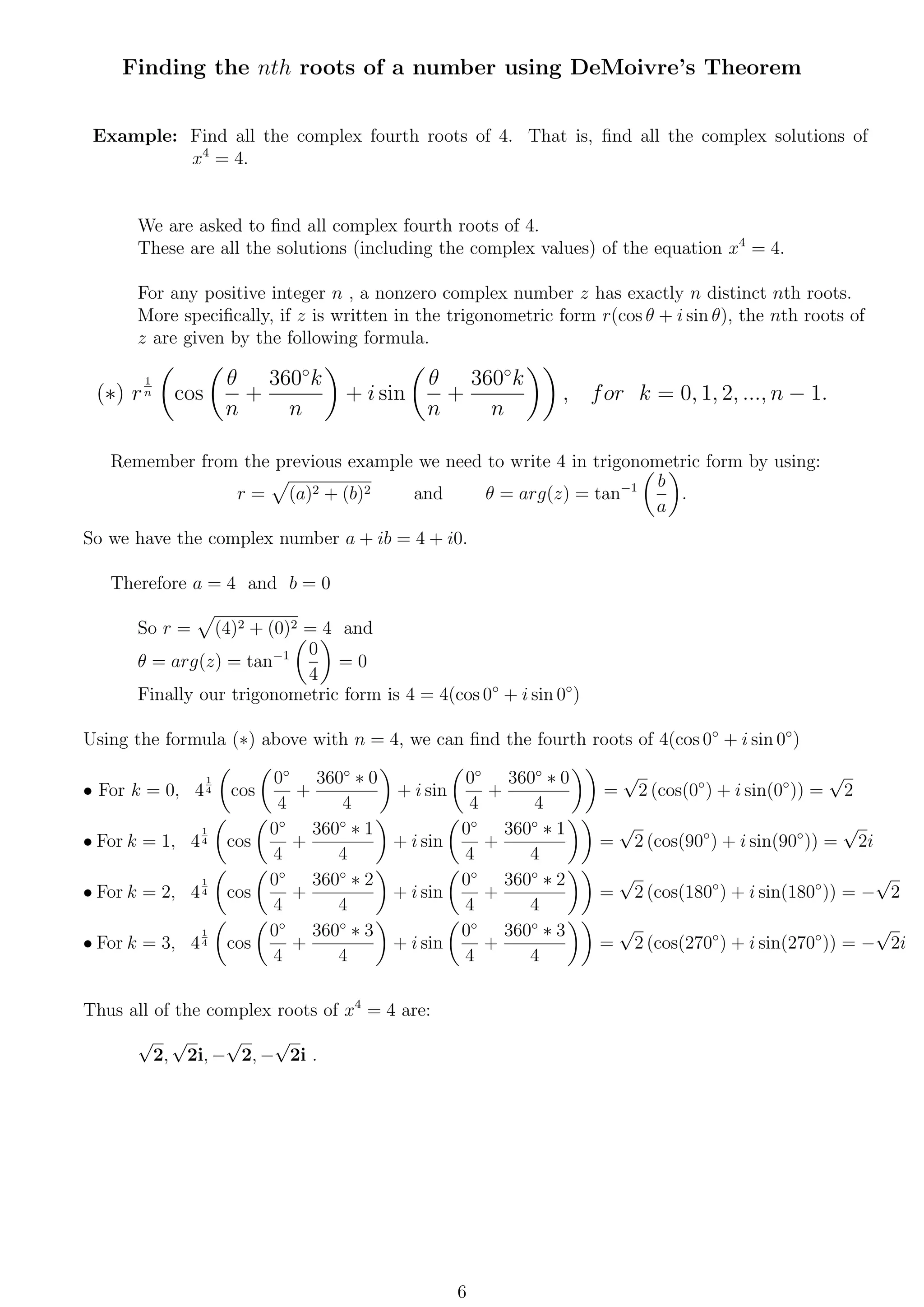 Finding the nth roots of a number using DeMoivre’s Theorem
Example: Find all the complex fourth roots of 4. That is, ﬁnd all the complex solutions of
x4
= 4.
We are asked to ﬁnd all complex fourth roots of 4.
These are all the solutions (including the complex values) of the equation x4
= 4.
For any positive integer n , a nonzero complex number z has exactly n distinct nth roots.
More speciﬁcally, if z is written in the trigonometric form r(cos θ + i sin θ), the nth roots of
z are given by the following formula.
(∗) r
1
n cos
θ
n
+
360◦
k
n
+ i sin
θ
n
+
360◦
k
n
, for k = 0, 1, 2, ..., n − 1.
Remember from the previous example we need to write 4 in trigonometric form by using:
r = (a)2 + (b)2 and θ = arg(z) = tan−1 b
a
.
So we have the complex number a + ib = 4 + i0.
Therefore a = 4 and b = 0
So r = (4)2 + (0)2 = 4 and
θ = arg(z) = tan−1 0
4
= 0
Finally our trigonometric form is 4 = 4(cos 0◦
+ i sin 0◦
)
Using the formula (∗) above with n = 4, we can ﬁnd the fourth roots of 4(cos 0◦
+ i sin 0◦
)
• For k = 0, 4
1
4 cos
0◦
4
+
360◦
∗ 0
4
+ i sin
0◦
4
+
360◦
∗ 0
4
=
√
2 (cos(0◦
) + i sin(0◦
)) =
√
2
• For k = 1, 4
1
4 cos
0◦
4
+
360◦
∗ 1
4
+ i sin
0◦
4
+
360◦
∗ 1
4
=
√
2 (cos(90◦
) + i sin(90◦
)) =
√
2i
• For k = 2, 4
1
4 cos
0◦
4
+
360◦
∗ 2
4
+ i sin
0◦
4
+
360◦
∗ 2
4
=
√
2 (cos(180◦
) + i sin(180◦
)) = −
√
2
• For k = 3, 4
1
4 cos
0◦
4
+
360◦
∗ 3
4
+ i sin
0◦
4
+
360◦
∗ 3
4
=
√
2 (cos(270◦
) + i sin(270◦
)) = −
√
2i
Thus all of the complex roots of x4
= 4 are:
√
2,
√
2i, −
√
2, −
√
2i .
6
 