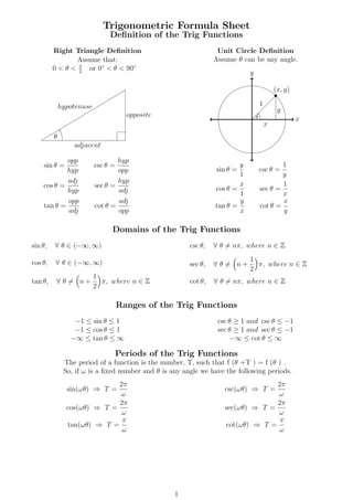 Trigonometric Formula Sheet
Deﬁnition of the Trig Functions
Right Triangle Deﬁnition
Assume that:
0 < θ < π
2
or 0◦
< θ < 90◦
hypotenuse
adjacent
opposite
θ
sin θ =
opp
hyp
csc θ =
hyp
opp
cos θ =
adj
hyp
sec θ =
hyp
adj
tan θ =
opp
adj
cot θ =
adj
opp
Unit Circle Deﬁnition
Assume θ can be any angle.
x
y
y
x
1
(x, y)
θ
sin θ =
y
1
csc θ =
1
y
cos θ =
x
1
sec θ =
1
x
tan θ =
y
x
cot θ =
x
y
Domains of the Trig Functions
sin θ, ∀ θ ∈ (−∞, ∞)
cos θ, ∀ θ ∈ (−∞, ∞)
tan θ, ∀ θ = n +
1
2
π, where n ∈ Z
csc θ, ∀ θ = nπ, where n ∈ Z
sec θ, ∀ θ = n +
1
2
π, where n ∈ Z
cot θ, ∀ θ = nπ, where n ∈ Z
Ranges of the Trig Functions
−1 ≤ sin θ ≤ 1
−1 ≤ cos θ ≤ 1
−∞ ≤ tan θ ≤ ∞
csc θ ≥ 1 and csc θ ≤ −1
sec θ ≥ 1 and sec θ ≤ −1
−∞ ≤ cot θ ≤ ∞
Periods of the Trig Functions
The period of a function is the number, T, such that f (θ +T ) = f (θ ) .
So, if ω is a ﬁxed number and θ is any angle we have the following periods.
sin(ωθ) ⇒ T =
2π
ω
cos(ωθ) ⇒ T =
2π
ω
tan(ωθ) ⇒ T =
π
ω
csc(ωθ) ⇒ T =
2π
ω
sec(ωθ) ⇒ T =
2π
ω
cot(ωθ) ⇒ T =
π
ω
1
 