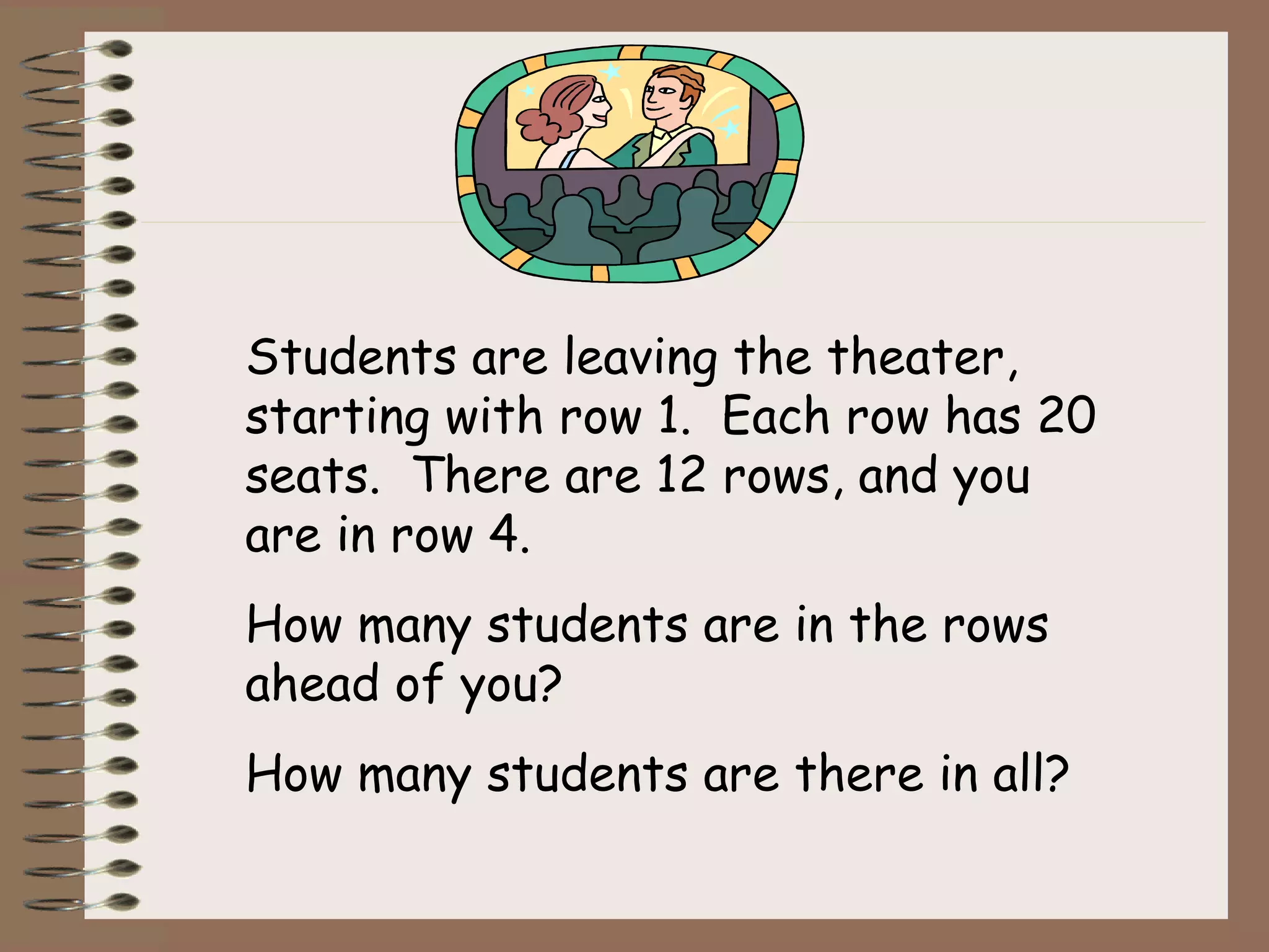 Students are leaving the theater,
starting with row 1. Each row has 20
seats. There are 12 rows, and you
are in row 4.
How many students are in the rows
ahead of you?
How many students are there in all?