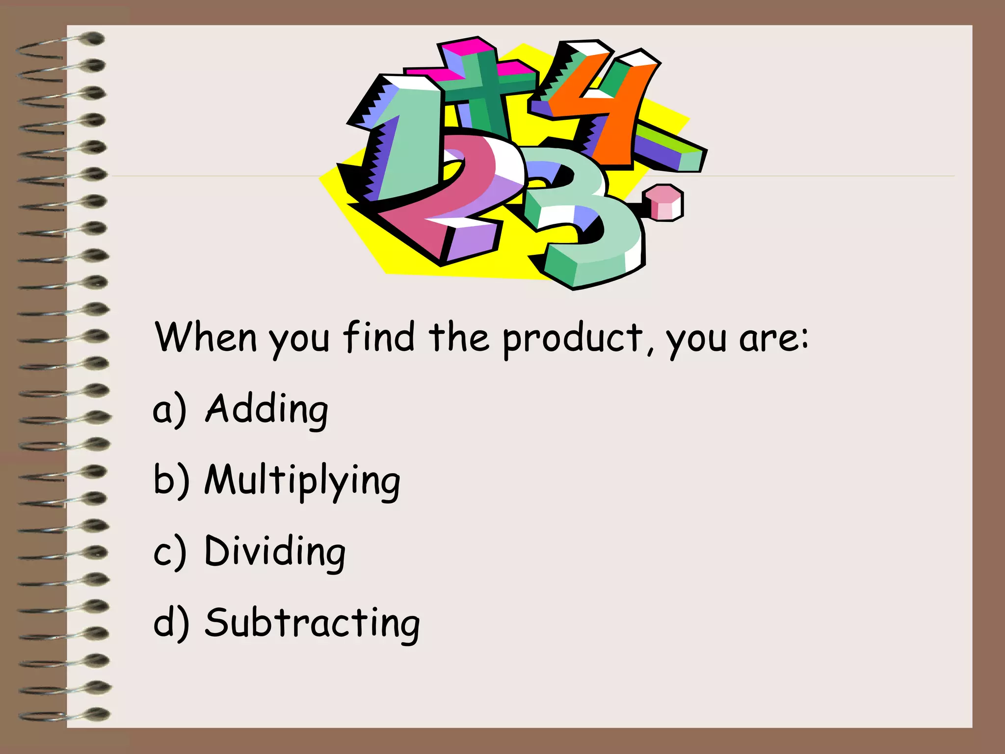 When you find the product, you are:
a) Adding
b) Multiplying
c) Dividing
d) Subtracting