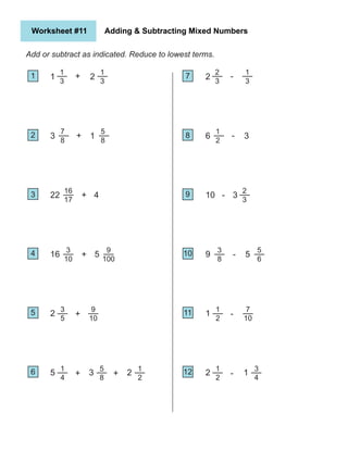 1
Worksheet #11 Adding & Subtracting Mixed Numbers
Add or subtract as indicated. Reduce to lowest terms.
1
2
5
4
3
6
7
10
9
8
11
12
1
3
7
8
16
17
3
10
3
5
1
4
+
+
+
+
+
+
5
3
22
16
2
2
1
3
5
8
9
100
9
10
5
8
3
1
4
5
+
1
2
2
2
2
3
1
2
2
3
3
8
1
2
1
2
-
-
-
-
-
-
2
6
10
9
1
1
3
5
6
7
10
3
4
1
3
3
5
 