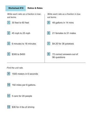 Worksheet #18 Ratios & Rates
Write each ratio as a fraction in low-
est terms.
1
2
5
9
4 8
12
3
6
7
10
11
Find the unit rate.
30 feet to 60 feet
45 mph to 25 mph
6 minutes to 16 minutes
$300 to $450
21 females to 51 males
$4.20 for 36 potatoes
72 correct answers out of
96 questions
48 gallons in 14 mins
Write each rate as a fraction in low-
est terms.
1500 meters in 6 seconds
192 miles per 6 gallons.
5 cars for 20 people
$36 for 4 lbs of shrimp
 