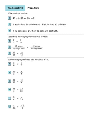 Worksheet #19 Proportions
Write each proportion.
1
2
5
4
3
6
7
10
9
8
11
Determine if each proportion is true or false:
Solve each proportion to find the value of “x”.
12
48 is to 32 as 3 is to 2.
6 adults is to 10 children as 18 adults is to 30 children.
If 12 pens cost $4, then 33 pens will cost $11.
2
3
7
16
48 acres
144 bags seed
5 acres
15 bags seed
12
28
18
42
=
=
=
3
6
x
8
=
52
x
4
1
=
15
12
10
x
=
3
4
x
3.8
=
18
x
2.4
28
=
x
12
2
5
=
3
1
 