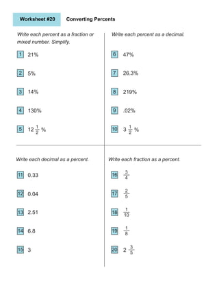 Worksheet #20 Converting Percents
Write each percent as a fraction or
mixed number. Simplify.
1
2
6
4 9
3
7
8
Write each decimal as a percent.
21%
5%
130%
12
26.3%
219%
47%
Write each percent as a decimal.
5 10
14%
.02%
Write each fraction as a percent.
11
12
14
13
0.33
0.04
6.8
3
15
2.51
16
17
19
18
20
1
2
% 3
1
2
%
3
4
2
5
1
10
1
8
3
5
2
 