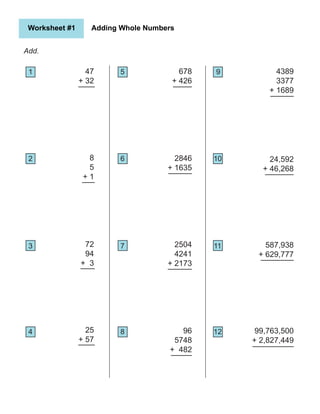 25
+ 57
678
+ 426
96
5748
+ 482
2504
4241
+ 2173
2846
+ 1635
4389
3377
+ 1689
24,592
+ 46,268
99,763,500
+ 2,827,449
587,938
+ 629,777
Add.
47
+ 32
8
5
+ 1
72
94
+ 3
Worksheet #1 Adding Whole Numbers
1
2
5 9
4 8 12
3
6
7
10
11
 