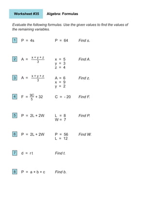 Worksheet #35 Algebra: Formulas
Evaluate the following formulas. Use the given values to find the values of
the remaining variables.
1
2
5
4
3
6
7
8
P = 4s
A =
F = + 32
P = 2L + 2W
P = 2L + 2W
d = r t
P = a + b + c
P = 64
x = 5
y = 3
z = 4
A = 6
x = 9
y = 2
C = - 20
L = 8
W = 7
P = 56
L = 12
Find s.
Find A.
Find z.
Find F.
Find P.
Find W.
Find t.
Find b.
x + y + z
3
A =
x + y + z
3
9C
5
 