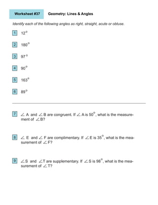 A and B are congruent. If A is 50 , what is the measure-
ment of B?
Worksheet #37 Geometry: Lines & Angles
Identify each of the following angles as right, straight, acute or obtuse.
1
2
5
4
3
6
7
9
8
12
180
97
90
163
89
E and F are complimentary. If E is 35 , what is the mea-
surement of F?
S and T are supplementary. If S is 98 , what is the mea-
surement of T?
 