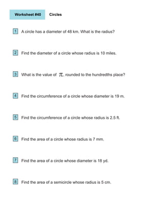 Worksheet #40 Circles
1
2
5
4
3
6
7
8
A circle has a diameter of 48 km. What is the radius?
Find the diameter of a circle whose radius is 10 miles.
What is the value of , rounded to the hundredths place?
Find the circumference of a circle whose diameter is 19 m.
Find the circumference of a circle whose radius is 2.5 ft.
Find the area of a circle whose radius is 7 mm.
Find the area of a circle whose diameter is 18 yd.
Find the area of a semicircle whose radius is 5 cm.
π
 
