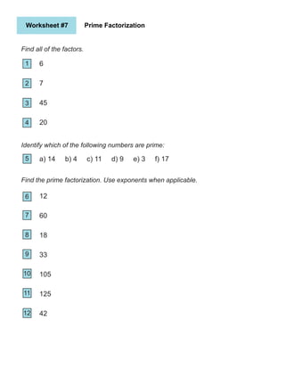 Worksheet #7 Prime Factorization
Find all of the factors.
1
2
5
4
3
6
7
10
9
8
11
6
7
45
20
Identify which of the following numbers are prime:
a) 14 b) 4 c) 11 d) 9 e) 3 f) 17
Find the prime factorization. Use exponents when applicable.
11
12
12
60
18
33
105
125
42
 