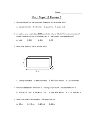 Name ____________________

                              Math Topic 12 Review B
1. Which unit would you use to measure the volume of a rectangular prism?

   A. cubic centimeters B. millimeters C. square feet D. square yards



2. An airplane cargo area is about 3,600 cubic feet in volume. What is the maximum number of
   storage containers measuring 2 feet by 3 feet by 2 feet that the cargo area can hold?

   A. 3,500          B. 300            C. 350           D. 30


3. What is the volume of the rectangular prism?




   A. 264 square meters        B. 264 cubic meters      C. 420 square meters        D. 420 cubic meters



4. Which could not be the dimensions of a rectangular prism with a volume of 100 cubic in.?

   A. 10 in. x 2 in. x 5 in. B. 5 in. x 5 in. x 4 in.   C. 10 in. x 5in. x 10 in.   D. 12.5 in. x 2 in. x 4 in.



5. What is the capacity of a cube with a side length of 4 cm?

   A. 64 mL          B. 343 mL         C. 128 mL        D. 16 mL
 