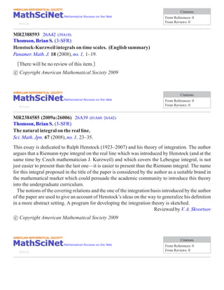 Citations
                                                                               From References: 0
   Article                                                                     From Reviews: 0


MR2388593 26A42 (39A10)
Thomson, Brian S. (3-SFR)
Henstock-Kurzweil integrals on time scales. (English summary)
Panamer. Math. J. 18 (2008), no. 1, 1–19.
 {There will be no review of this item.}
c Copyright American Mathematical Society 2009



                                                                                        Citations
                                                                               From References: 0
   Article                                                                     From Reviews: 0


MR2384585 (2009a:26006) 26A39 (01A60           26A42)
Thomson, Brian S. (3-SFR)
The natural integral on the real line.
Sci. Math. Jpn. 67 (2008), no. 1, 23–35.
This essay is dedicated to Ralph Henstock (1923–2007) and his theory of integration. The author
argues that a Riemann-type integral on the real line which was introduced by Henstock (and at the
same time by Czech mathematician J. Kurzweil) and which covers the Lebesgue integral, is not
just easier to present than the last one—it is easier to present than the Riemann integral. The name
for this integral proposed in the title of the paper is considered by the author as a suitable brand in
the mathematical market which could persuade the academic community to introduce this theory
into the undergraduate curriculum.
  The notions of the covering relations and the one of the integration basis introduced by the author
of the paper are used to give an account of Henstock’s ideas on the way to generalize his deﬁnition
in a more abstract setting. A program for developing the integration theory is sketched.
                                                                          Reviewed by V. A. Skvortsov
c Copyright American Mathematical Society 2009



                                                                                        Citations
                                                                               From References: 0
   Article                                                                     From Reviews: 0
 