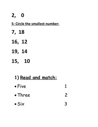 2, 0 
5- Circle the smallest number: 
7, 18 
16, 12 
19, 14 
15, 10 
1) Read and match: 
· Five 1 
· Three 2 
· Six 3 
 