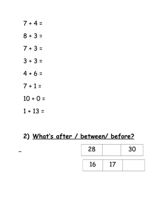 7 + 4 = 
8 + 3 = 
7 + 3 = 
3 + 3 = 
4 + 6 = 
7 + 1 = 
10 + 0 = 
1 + 13 = 
2) What’s after / between/ before? 
28 30 
16 17 
 
