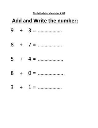 Math Revision sheets for K.G2 
Add and Write the number: 
9 + 3 = ……………… 
8 + 7 = ……………… 
5 + 4 = ………………. 
8 + 0 = ……………….. 
3 + 1 = ……………… 
 