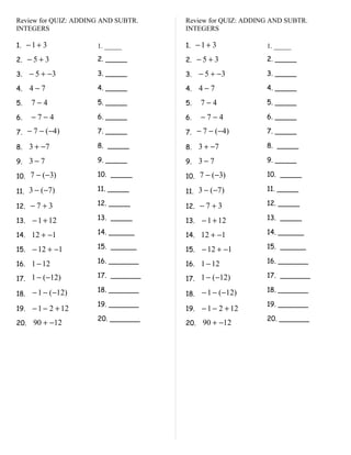 Review for QUIZ: ADDING AND SUBTR.   Review for QUIZ: ADDING AND SUBTR.
INTEGERS                             INTEGERS

1. − 1 + 3            1. _____       1. − 1 + 3            1. _____

2. − 5 + 3            2. _____       2. − 5 + 3            2. _____

3.    − 5 + −3        3. _____       3.    − 5 + −3        3. _____

4.    4−7             4. _____       4.    4−7             4. _____

5.    7−4             5. _____       5.    7−4             5. _____

6.    −7−4            6. _____       6.    −7−4            6. _____

7. − 7 − (−4)         7. _____       7. − 7 − (−4)         7. _____

8. 3 + −7             8. _____       8.    3 + −7          8. _____

9. 3 − 7              9. _____       9.    3−7             9. _____

10. 7 − (−3)          10. _____      10. 7 − (−3)          10. _____

11. 3 − (−7)          11. _____      11. 3 − (−7)          11. _____

12. − 7 + 3           12. _____      12. − 7 + 3           12. _____

13.   − 1 + 12        13. _____      13.   − 1 + 12        13. _____

14. 12 + −1           14. ______     14. 12 + −1           14. ______

15.   − 12 + −1       15. ______     15.   − 12 + −1       15. ______

16. 1 − 12            16. _______    16. 1 − 12            16. _______

17. 1 − (−12)         17. _______    17. 1 − (−12)         17. _______

      − 1 − (−12)     18. _______          − 1 − (−12)     18. _______
18.                                  18.
                      19. _______                          19. _______
19.   − 1 − 2 + 12                   19.   − 1 − 2 + 12
                      20. _______                          20. _______
20.    90 + −12                      20.    90 + −12
 