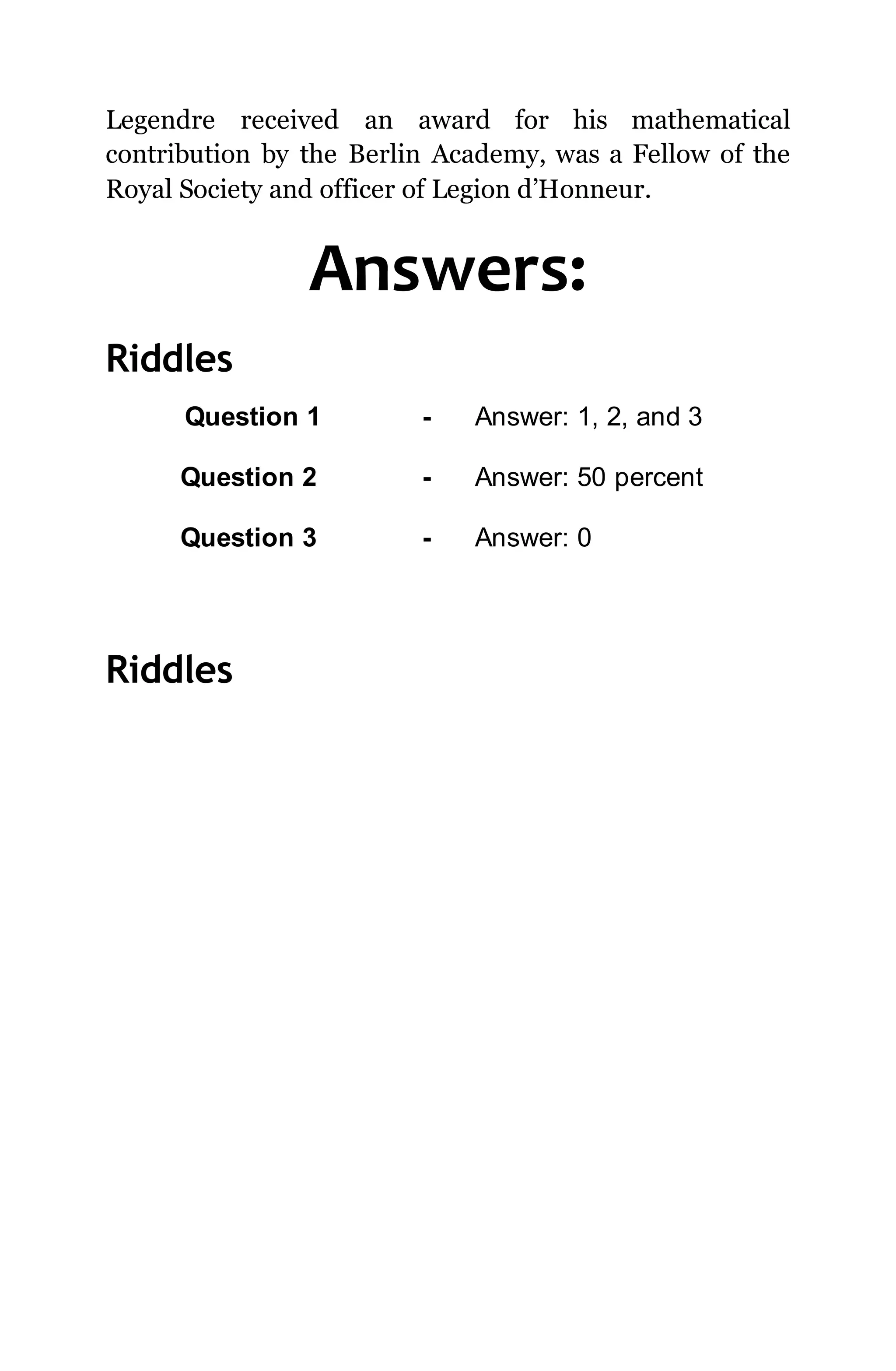 Legendre received an award for his mathematical
contribution by the Berlin Academy, was a Fellow of the
Royal Society and officer of Legion d’Honneur.
Answers:
Riddles
Question 1 - Answer: 1, 2, and 3
Question 2 - Answer: 50 percent
Question 3 - Answer: 0
Riddles
 