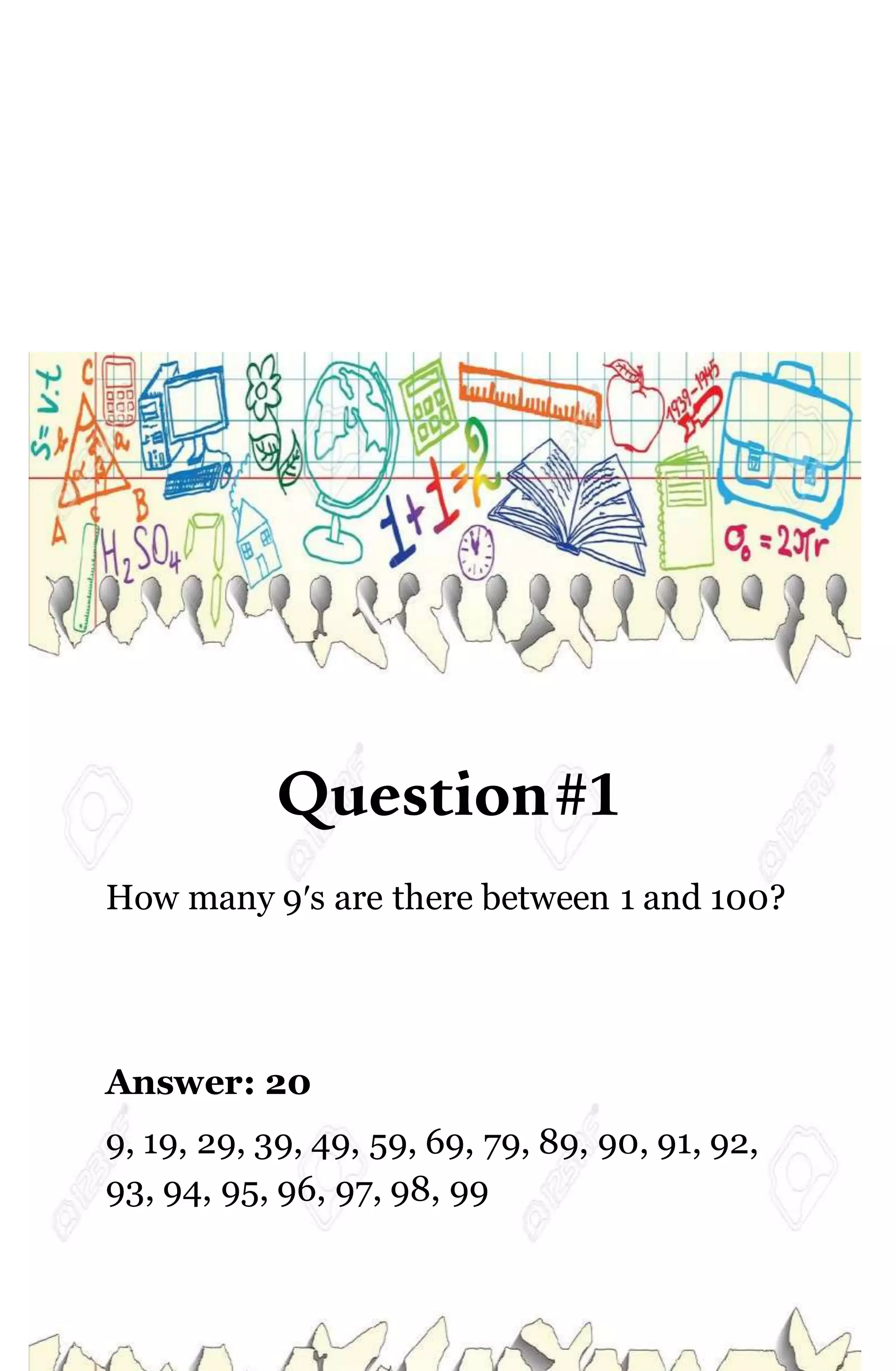 Question#1
How many 9′s are there between 1 and 100?
Answer: 20
9, 19, 29, 39, 49, 59, 69, 79, 89, 90, 91, 92,
93, 94, 95, 96, 97, 98, 99
 
