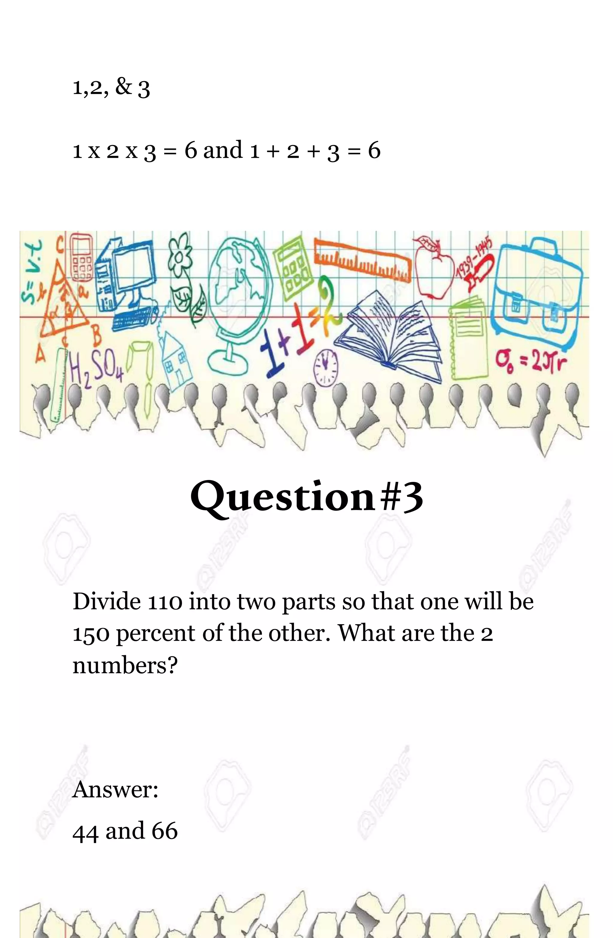 1,2, & 3
1 x 2 x 3 = 6 and 1 + 2 + 3 = 6
Question#3
Divide 110 into two parts so that one will be
150 percent of the other. What are the 2
numbers?
Answer:
44 and 66
 