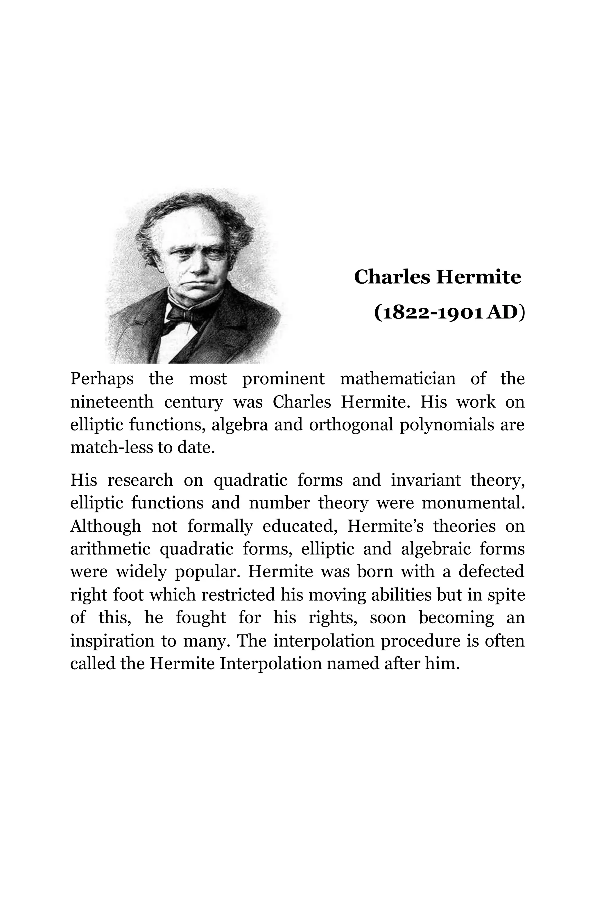 Charles Hermite
(1822-1901 AD)
Perhaps the most prominent mathematician of the
nineteenth century was Charles Hermite. His work on
elliptic functions, algebra and orthogonal polynomials are
match-less to date.
His research on quadratic forms and invariant theory,
elliptic functions and number theory were monumental.
Although not formally educated, Hermite’s theories on
arithmetic quadratic forms, elliptic and algebraic forms
were widely popular. Hermite was born with a defected
right foot which restricted his moving abilities but in spite
of this, he fought for his rights, soon becoming an
inspiration to many. The interpolation procedure is often
called the Hermite Interpolation named after him.
 