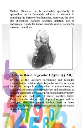 Method (Discours de la methode), specifically its
appendices on La Geometrie achieved a milestone in
compiling the history of mathematics. Moreover, the book
also introduced standard algebraic notation, use of
lowercase a, b and c for known quantities and x, y and z for
unknown quantities.
Adrien-Marie Legendre (1752-1833 AD)
Inventor of the Legendre polynomials and Legendre
transformation, Adrien-Marie Legendre worked on many
important concepts in mathematics. In number theory, he
developed the quadratic reciprocity law and contributed to
applying analysis to division of primes and number theory.
His work was used parts of Gauss’ statistics, Galois
Theory, number theory and elliptic functions and he
developed the least squares method used in linear
regression. In fact, Legendre’s most prized research was on
elliptic functions.
 