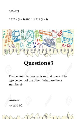 1,2, & 3
1 x 2 x 3 = 6 and 1 + 2 + 3 = 6
Question#3
Divide 110 into two parts so that one will be
150 percent of the other. What are the 2
numbers?
Answer:
44 and 66
 