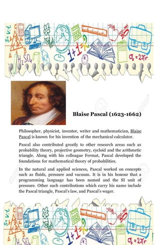 Blaise Pascal (1623-1662)
Philosopher, physicist, inventor, writer and mathematician, Blaise
Pascal is known for his invention of the mechanical calculator.
Pascal also contributed greatly to other research areas such as
probability theory, projective geometry, cycloid and the arithmetic
triangle. Along with his colleague Fermat, Pascal developed the
foundations for mathematical theory of probabilities.
In the natural and applied sciences, Pascal worked on concepts
such as fluids, pressure and vacuum. It is in his honour that a
programming language has been named and the SI unit of
pressure. Other such contributions which carry his name include
the Pascal triangle, Pascal’s law, and Pascal’s wager.
 