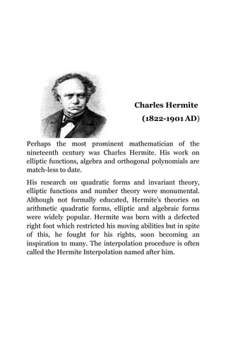 Charles Hermite
(1822-1901 AD)
Perhaps the most prominent mathematician of the
nineteenth century was Charles Hermite. His work on
elliptic functions, algebra and orthogonal polynomials are
match-less to date.
His research on quadratic forms and invariant theory,
elliptic functions and number theory were monumental.
Although not formally educated, Hermite’s theories on
arithmetic quadratic forms, elliptic and algebraic forms
were widely popular. Hermite was born with a defected
right foot which restricted his moving abilities but in spite
of this, he fought for his rights, soon becoming an
inspiration to many. The interpolation procedure is often
called the Hermite Interpolation named after him.
 