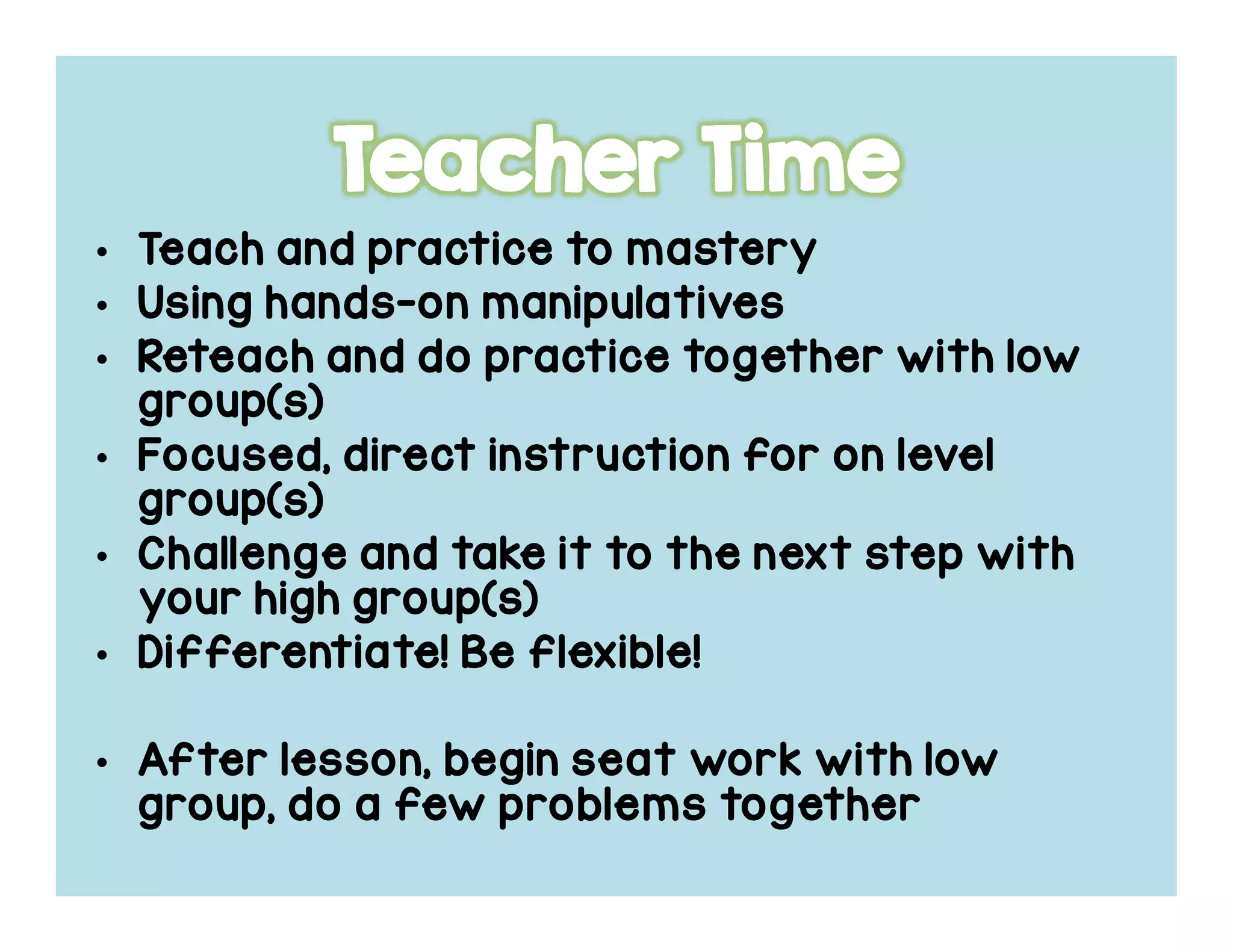 • Teach and practice to masteryTeach and practice to masteryTeach and practice to masteryTeach and practice to mastery
• Using handsUsing handsUsing handsUsing hands----onononon manipulativesmanipulativesmanipulativesmanipulatives
• Reteach and do practice together with lowReteach and do practice together with lowReteach and do practice together with lowReteach and do practice together with low
group(s)group(s)group(s)group(s)
• Focused, direct instruction for on levelFocused, direct instruction for on levelFocused, direct instruction for on levelFocused, direct instruction for on level
group(s)group(s)group(s)group(s)
• Challenge and take it to the next step withChallenge and take it to the next step withChallenge and take it to the next step withChallenge and take it to the next step with
your high group(s)your high group(s)your high group(s)your high group(s)
• Differentiate! Be flexible!Differentiate! Be flexible!Differentiate! Be flexible!Differentiate! Be flexible!
• After lesson, begin seat work with lowAfter lesson, begin seat work with lowAfter lesson, begin seat work with lowAfter lesson, begin seat work with low
group, do a few problems togethergroup, do a few problems togethergroup, do a few problems togethergroup, do a few problems together
 