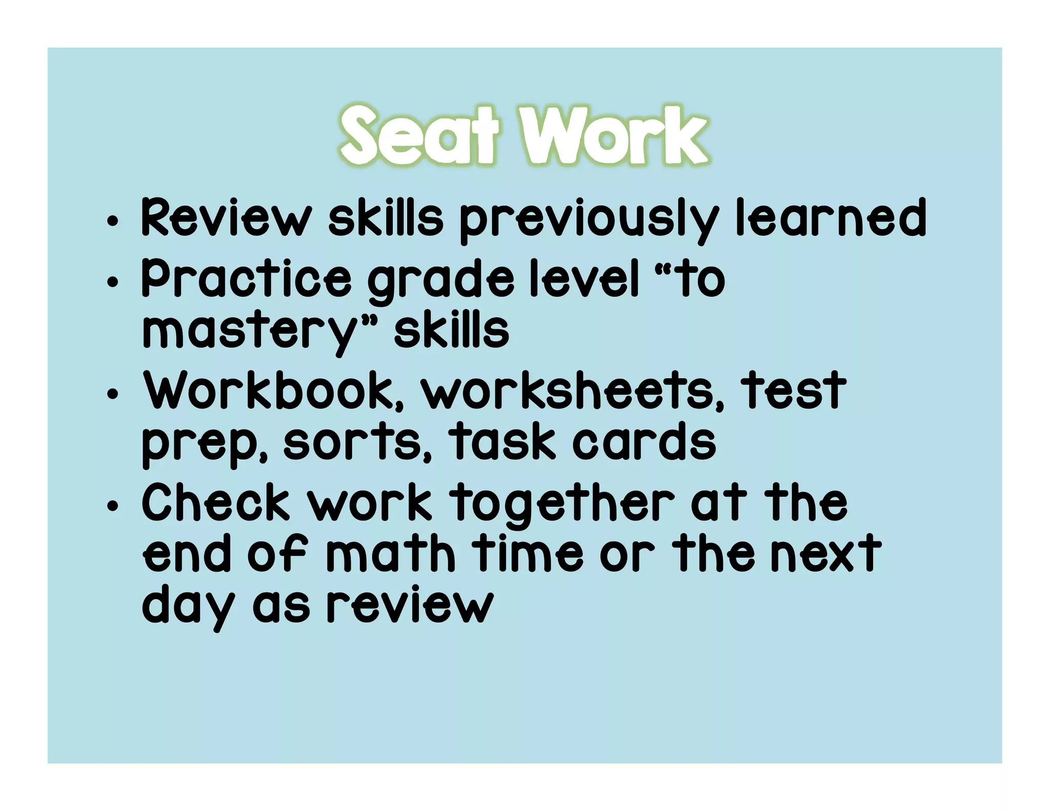 • Review skills previously learnedReview skills previously learnedReview skills previously learnedReview skills previously learned
• Practice grade level “toPractice grade level “toPractice grade level “toPractice grade level “to
mastery” skillsmastery” skillsmastery” skillsmastery” skills
• Workbook, worksheets, testWorkbook, worksheets, testWorkbook, worksheets, testWorkbook, worksheets, test
prep, sorts, task cardsprep, sorts, task cardsprep, sorts, task cardsprep, sorts, task cards
• Check work together at theCheck work together at theCheck work together at theCheck work together at the
end of math time or the nextend of math time or the nextend of math time or the nextend of math time or the next
day as reviewday as reviewday as reviewday as review
 