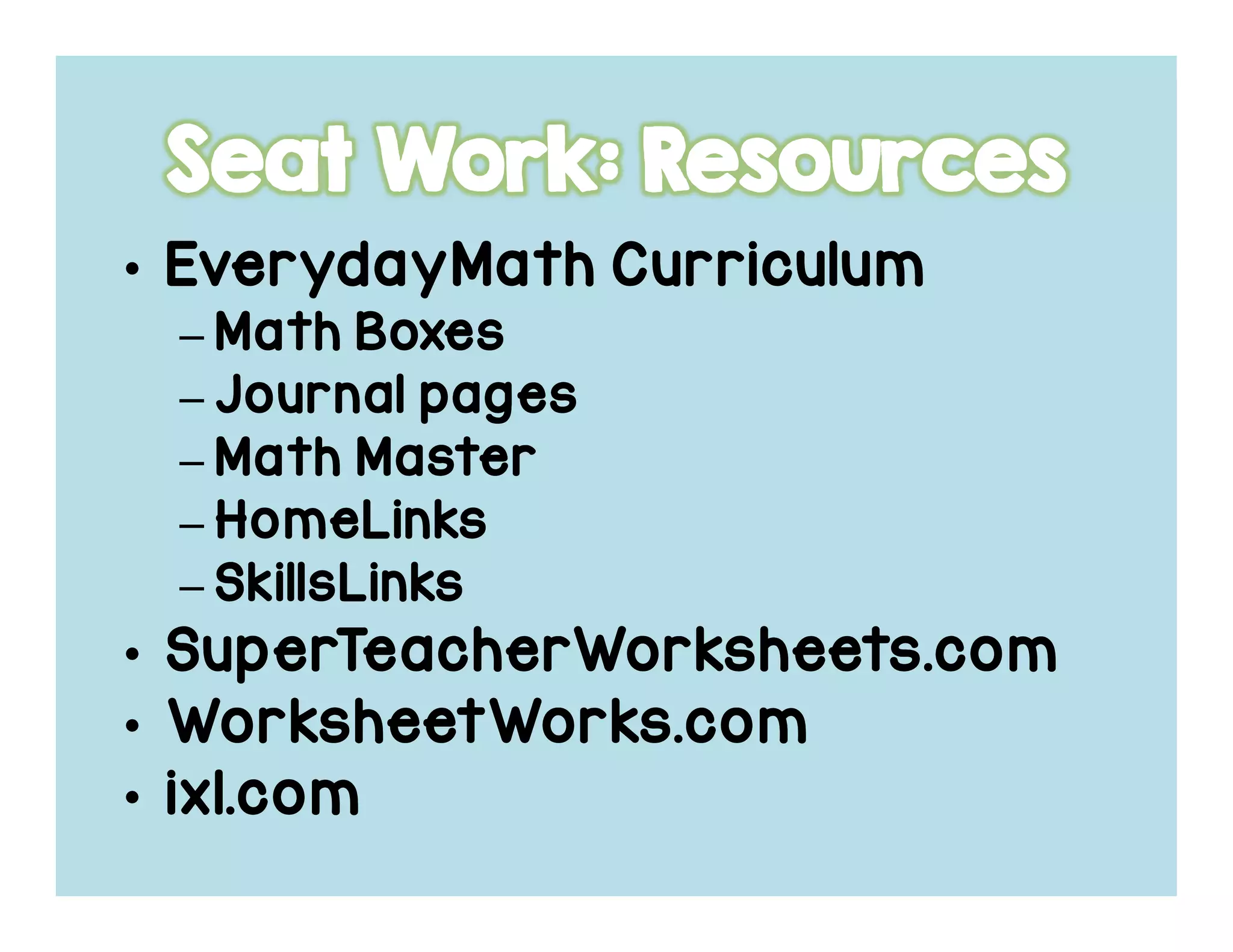 • EverydayMathEverydayMathEverydayMathEverydayMath CurriculumCurriculumCurriculumCurriculum
– Math BoxesMath BoxesMath BoxesMath Boxes
– Journal pagesJournal pagesJournal pagesJournal pages
– Math MasterMath MasterMath MasterMath Master
– HomeLinksHomeLinksHomeLinksHomeLinks
– SkillsLinksSkillsLinksSkillsLinksSkillsLinks
• SuperTeacherWorksheets.comSuperTeacherWorksheets.comSuperTeacherWorksheets.comSuperTeacherWorksheets.com
• WorksheetWorks.comWorksheetWorks.comWorksheetWorks.comWorksheetWorks.com
• ixl.comixl.comixl.comixl.com
 