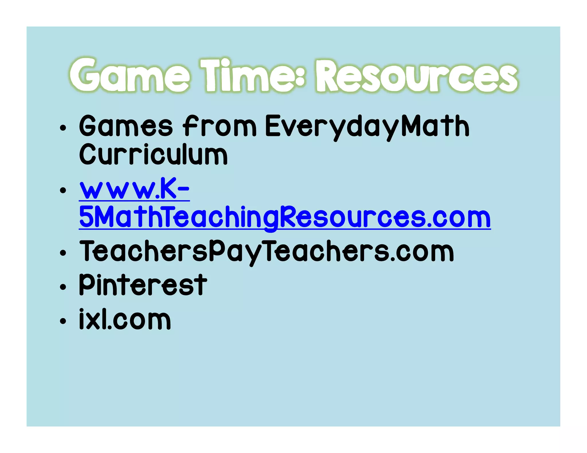 • Games fromGames fromGames fromGames from EverydayMathEverydayMathEverydayMathEverydayMath
CurriculumCurriculumCurriculumCurriculum
• www.Kwww.Kwww.Kwww.K----
5MathTeachingResources.com5MathTeachingResources.com5MathTeachingResources.com5MathTeachingResources.com
• TeachersPayTeachers.comTeachersPayTeachers.comTeachersPayTeachers.comTeachersPayTeachers.com
• PinterestPinterestPinterestPinterest
• ixl.comixl.comixl.comixl.com
 