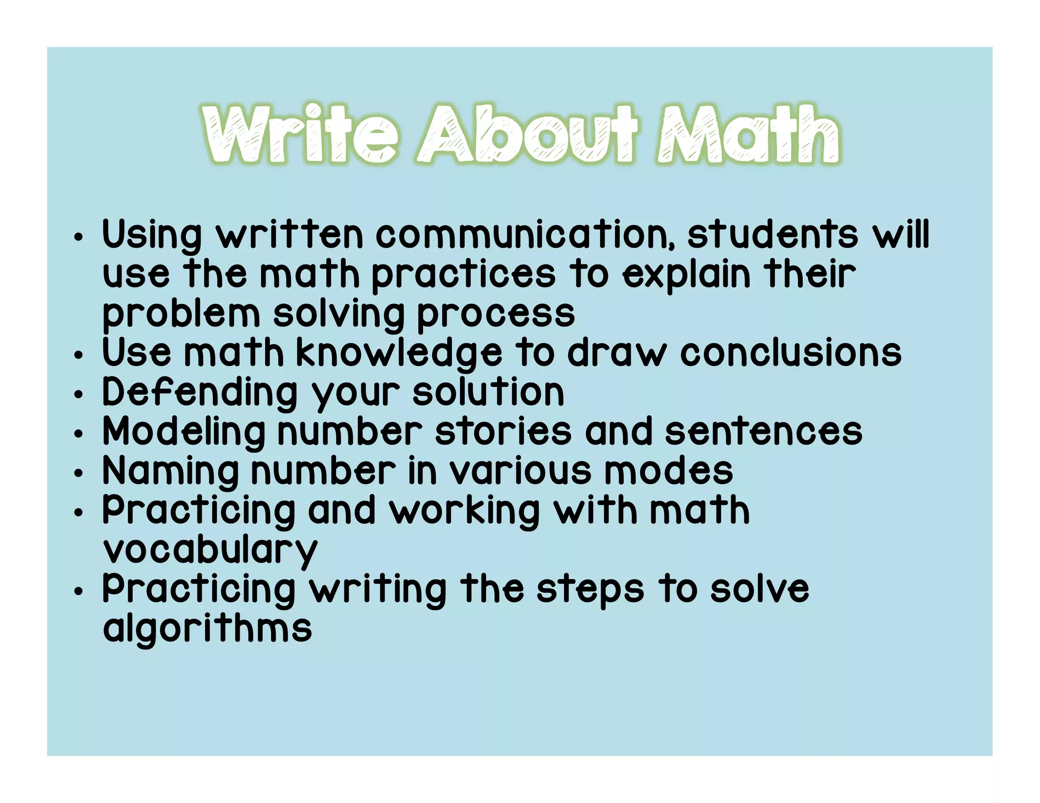 • Using written communication, students will
use the math practices to explain their
problem solving process
• Use math knowledge to draw conclusions
• Defending your solution
• Modeling number stories and sentences
• Naming number in various modes
• Practicing and working with math
vocabulary
• Practicing writing the steps to solve
algorithms
 