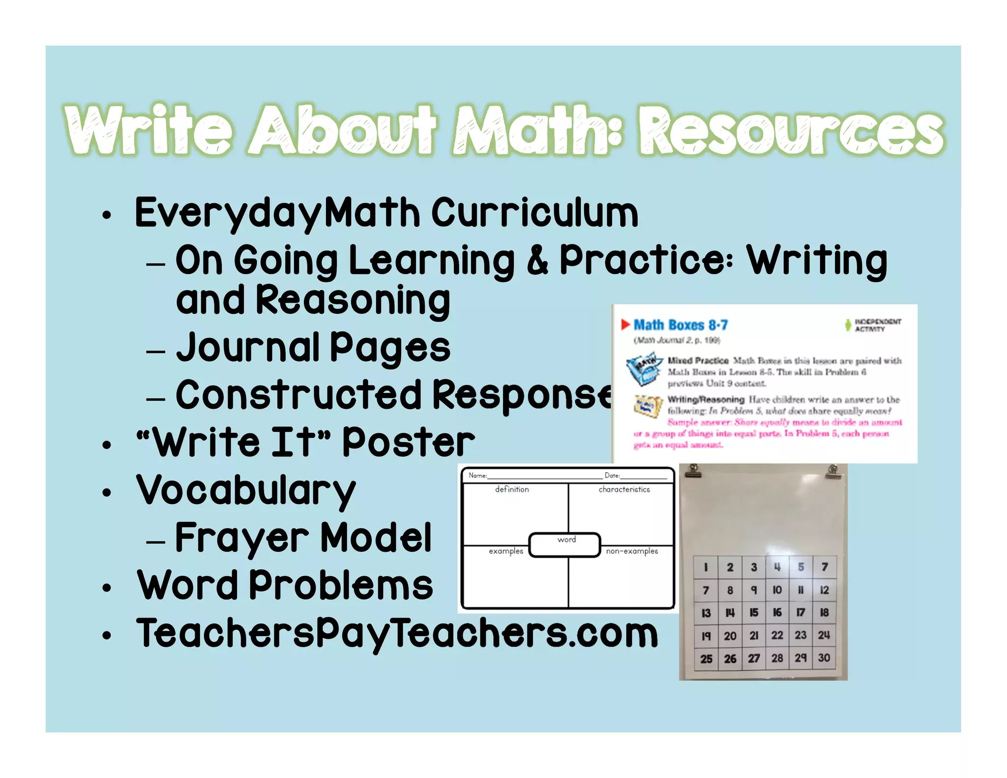 • EverydayMathEverydayMathEverydayMathEverydayMath CurriculumCurriculumCurriculumCurriculum
– On Going Learning & Practice: WritingOn Going Learning & Practice: WritingOn Going Learning & Practice: WritingOn Going Learning & Practice: Writing
and Reasoningand Reasoningand Reasoningand Reasoning
– Journal PagesJournal PagesJournal PagesJournal Pages
– Constructed ResponseConstructed ResponseConstructed ResponseConstructed Response
• “Write It” Poster“Write It” Poster“Write It” Poster“Write It” Poster
• VocabularyVocabularyVocabularyVocabulary
– FrayerFrayerFrayerFrayer ModelModelModelModel
• Word ProblemsWord ProblemsWord ProblemsWord Problems
• TeachersPayTeachers.comTeachersPayTeachers.comTeachersPayTeachers.comTeachersPayTeachers.com
 