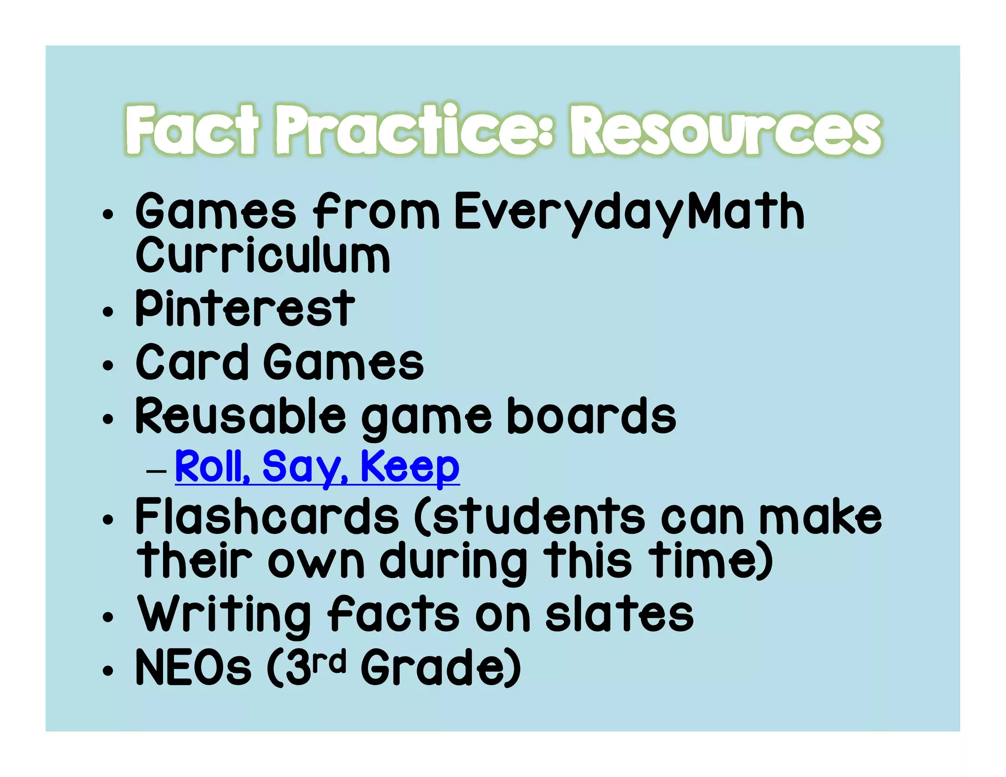 • Games fromGames fromGames fromGames from EverydayMathEverydayMathEverydayMathEverydayMath
CurriculumCurriculumCurriculumCurriculum
• PinterestPinterestPinterestPinterest
• Card GamesCard GamesCard GamesCard Games
• Reusable game boardsReusable game boardsReusable game boardsReusable game boards
– Roll, Say, KeepRoll, Say, KeepRoll, Say, KeepRoll, Say, Keep
• Flashcards (students can makeFlashcards (students can makeFlashcards (students can makeFlashcards (students can make
their own during this time)their own during this time)their own during this time)their own during this time)
• Writing facts on slatesWriting facts on slatesWriting facts on slatesWriting facts on slates
• NEOs (3NEOs (3NEOs (3NEOs (3rdrdrdrd Grade)Grade)Grade)Grade)
 