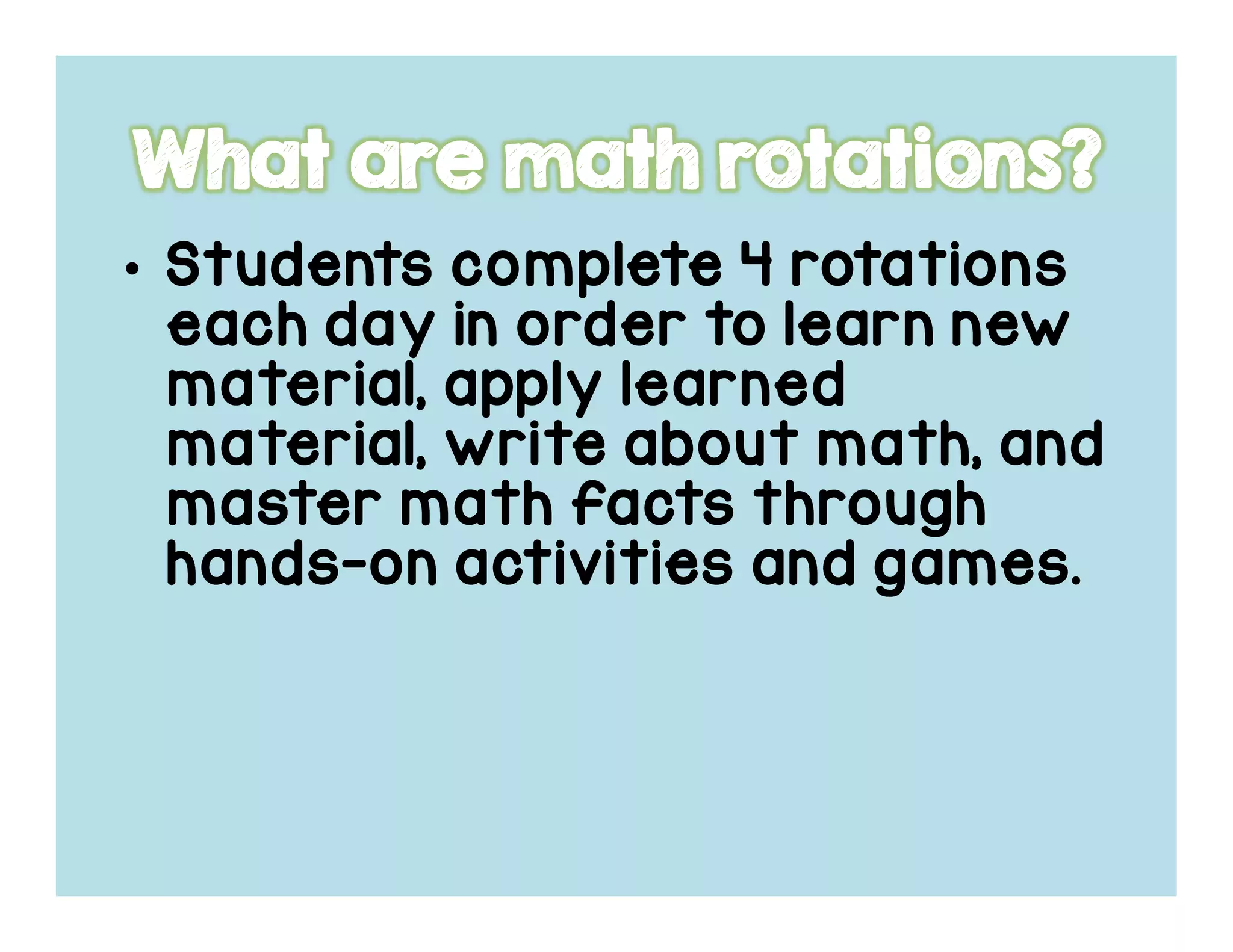 • Students complete 4 rotationsStudents complete 4 rotationsStudents complete 4 rotationsStudents complete 4 rotations
each day in order to learn neweach day in order to learn neweach day in order to learn neweach day in order to learn new
material, apply learnedmaterial, apply learnedmaterial, apply learnedmaterial, apply learned
material, write about math, andmaterial, write about math, andmaterial, write about math, andmaterial, write about math, and
master math factsmaster math factsmaster math factsmaster math facts throughthroughthroughthrough
handshandshandshands----on activities and games.on activities and games.on activities and games.on activities and games.
 
