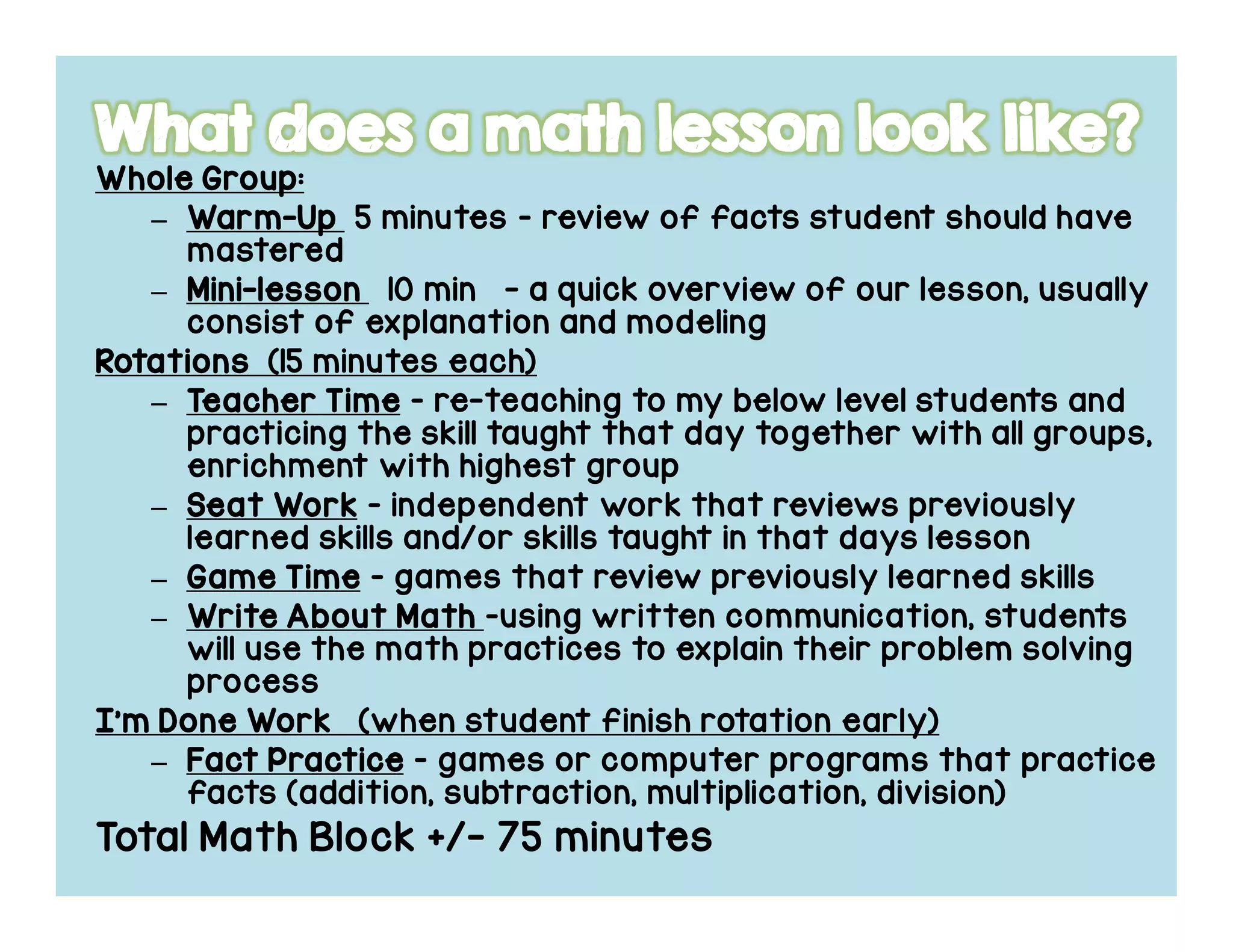 Whole Group:Whole Group:Whole Group:Whole Group:
– WarmWarmWarmWarm----UpUpUpUp 5 minutes – review of facts student should have
mastered
– MiniMiniMiniMini----lessonlessonlessonlesson 10 min - a quick overview of our lesson, usually
consist of explanation and modeling
RotationsRotationsRotationsRotations (15 minutes each)
– TeacherTeacherTeacherTeacher TimeTimeTimeTime – re-teaching to my below level students and
practicing the skill taught that day together with all groups,
enrichment with highest group
– Seat WorkSeat WorkSeat WorkSeat Work – independent work that reviews previously
learned skills and/or skills taught in that days lesson
– Game TimeGame TimeGame TimeGame Time – games that review previously learned skills
– Write About MathWrite About MathWrite About MathWrite About Math –using written communication, students
will use the math practices to explain their problem solving
process
I’m Done WorkI’m Done WorkI’m Done WorkI’m Done Work (when student finish rotation early)
– FactFactFactFact PracticePracticePracticePractice – games or computer programs that practice
facts (addition, subtraction, multiplication, division)
Total Math Block +/- 75 minutes
 