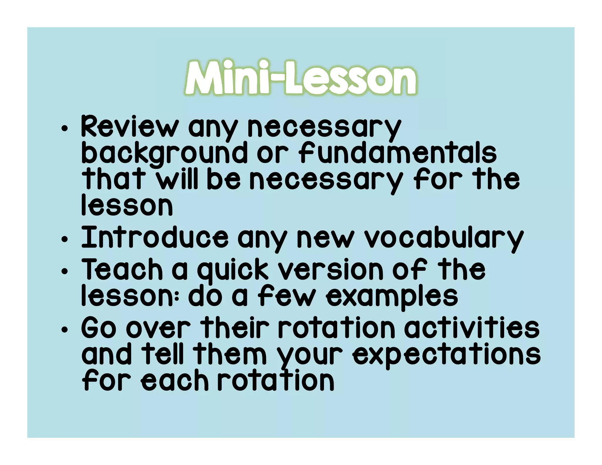 • Review any necessaryReview any necessaryReview any necessaryReview any necessary
background or fundamentalsbackground or fundamentalsbackground or fundamentalsbackground or fundamentals
that will be necessary for thethat will be necessary for thethat will be necessary for thethat will be necessary for the
lessonlessonlessonlesson
• Introduce any new vocabularyIntroduce any new vocabularyIntroduce any new vocabularyIntroduce any new vocabulary
• Teach a quick version of theTeach a quick version of theTeach a quick version of theTeach a quick version of the
lesson: do a few exampleslesson: do a few exampleslesson: do a few exampleslesson: do a few examples
• Go over their rotation activitiesGo over their rotation activitiesGo over their rotation activitiesGo over their rotation activities
and tell them your expectationsand tell them your expectationsand tell them your expectationsand tell them your expectations
for each rotationfor each rotationfor each rotationfor each rotation
 