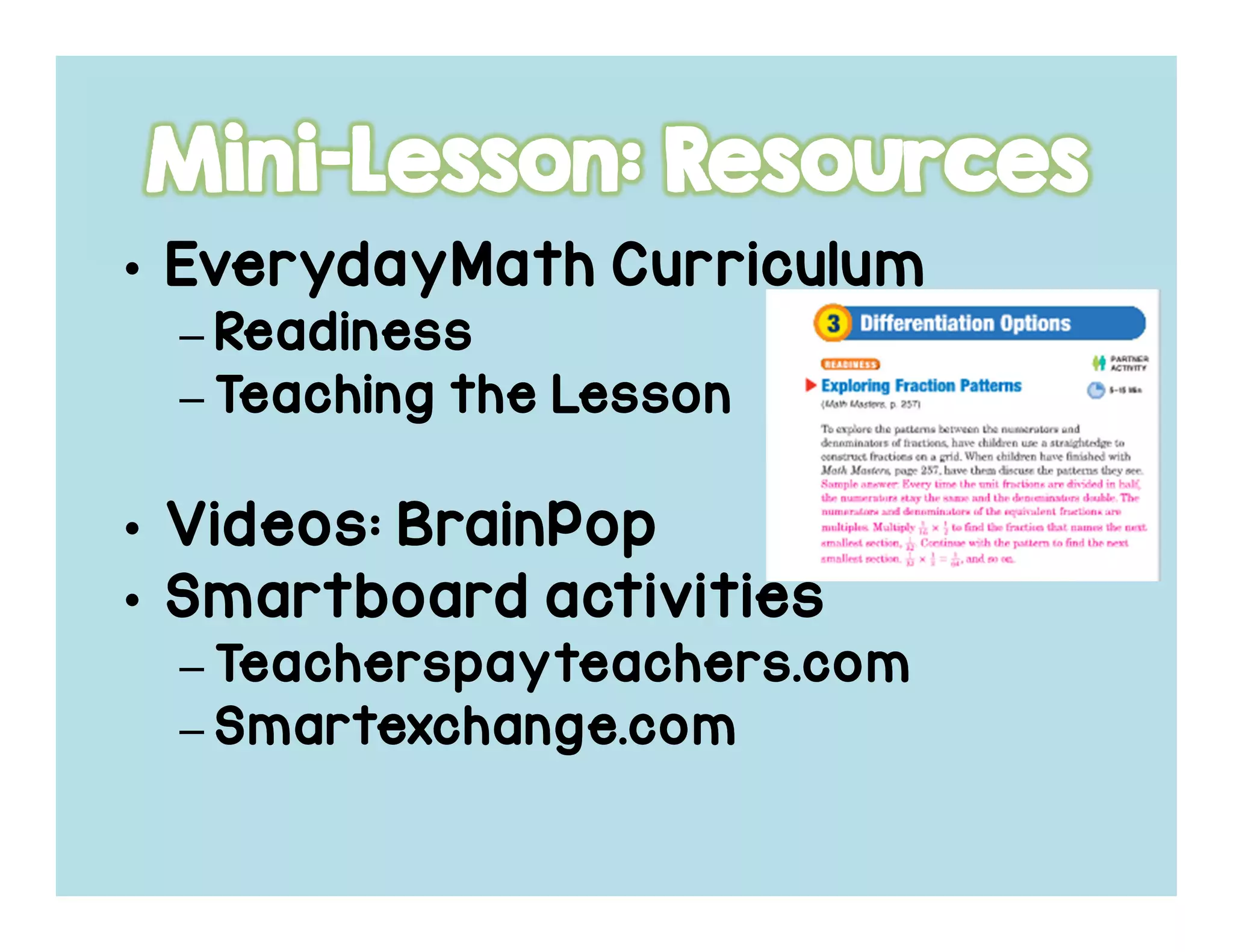 • EverydayMathEverydayMathEverydayMathEverydayMath CurriculumCurriculumCurriculumCurriculum
– ReadinessReadinessReadinessReadiness
– Teaching the LessonTeaching the LessonTeaching the LessonTeaching the Lesson
• Videos:Videos:Videos:Videos: BrainPopBrainPopBrainPopBrainPop
• SmartboardSmartboardSmartboardSmartboard activitiesactivitiesactivitiesactivities
– Teacherspayteachers.comTeacherspayteachers.comTeacherspayteachers.comTeacherspayteachers.com
– Smartexchange.comSmartexchange.comSmartexchange.comSmartexchange.com
 