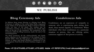 In Sikhism bhog means blessing or offering food. Bhog Ceremony is reading of the entire Sahaj Paath, oraganised by the family of the dead person. Paath is timed to conclude within ten days of the death. The reading may be undertaken at home or in the Gurdwara. Its usually takes place on the day of the cremation. The conclusion of this ceremony called the Bhog Ceremony marks the end of the mourning period. 
On bhog Ceremony all the relatives,friends and family gather together on the completion of the reading of Guru Granth Sahib. After the final prayer, a random reading or Hukam is taken, and Karah Parshad is distributed to the congregation. Food from the Guru’s kitchen, Langar, is also served. 
Condolences are an expression of sympathy to someone who is experiencing pain arising from death, deep mental anguish, or misfortune. When individuals offer their condolences to a particular situation or person, they are offering active, conscious support of that person or activity. 
Bhog Ceremony Ads 
Condolences Ads 
WE PUBLISH  