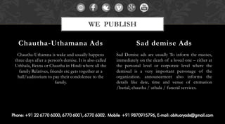Chautha-Uthamna is wake and usually happens three days after a person’s demise. It is also called Uthhala, Besna or Chautha in Hindi where all the family Relatives, friends etc gets together at a hall/auditorium to pay their condolence to the family. 
Sad Demise ads are usually To inform the masses, immediately on the death of a loved one – either at the personal level or corporate level where the demised is a very important personage of the organization. announcement also informs the details like date, time and venue of cremation /burial, chautha / uthala / funeral services. 
Chautha-Uthamana Ads 
Sad demise Ads 
WE PUBLISH  