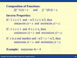 Copyright © by Houghton Mifflin Company, Inc. All rights reserved. 10
Composition of Functions:
f(f –1(x)) = x and (f –1(f(x)) = x.
If –1  x  1 and – /2  y  /2, then
sin(arcsin x) = x and arcsin(sin y) = y.
If –1  x  1 and 0  y  , then
cos(arccos x) = x and arccos(cos y) = y.
If x is a real number and –/2 < y < /2, then
tan(arctan x) = x and arctan(tan y) = y.
Example: tan(arctan 4) = 4
Inverse Properties:
 
